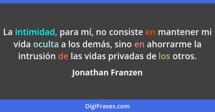 La intimidad, para mí, no consiste en mantener mi vida oculta a los demás, sino en ahorrarme la intrusión de las vidas privadas de... - Jonathan Franzen