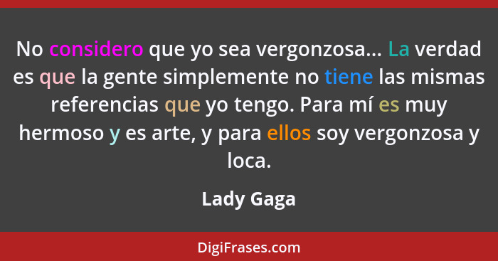 No considero que yo sea vergonzosa... La verdad es que la gente simplemente no tiene las mismas referencias que yo tengo. Para mí es muy h... - Lady Gaga