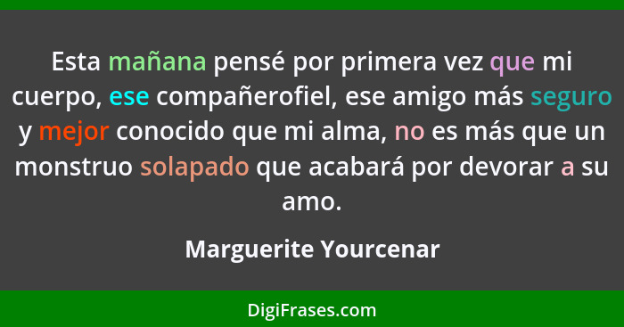 Esta mañana pensé por primera vez que mi cuerpo, ese compañerofiel, ese amigo más seguro y mejor conocido que mi alma, no es má... - Marguerite Yourcenar