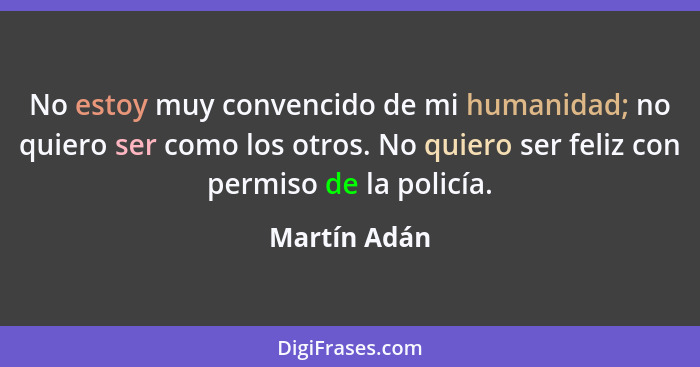 No estoy muy convencido de mi humanidad; no quiero ser como los otros. No quiero ser feliz con permiso de la policía.... - Martín Adán