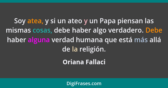 Soy atea, y si un ateo y un Papa piensan las mismas cosas, debe haber algo verdadero. Debe haber alguna verdad humana que está más al... - Oriana Fallaci