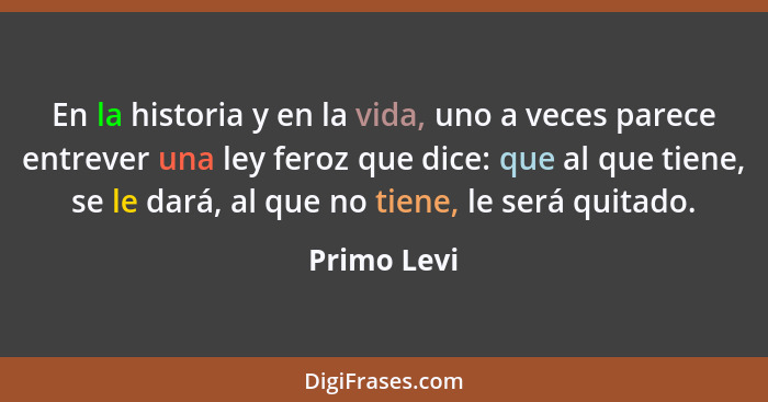 En la historia y en la vida, uno a veces parece entrever una ley feroz que dice: que al que tiene, se le dará, al que no tiene, le será q... - Primo Levi