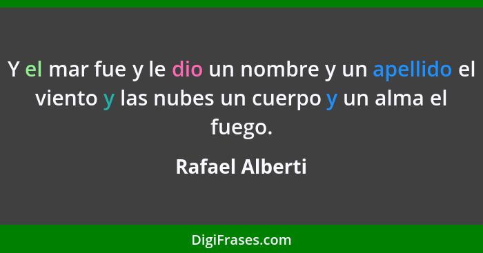 Y el mar fue y le dio un nombre y un apellido el viento y las nubes un cuerpo y un alma el fuego.... - Rafael Alberti