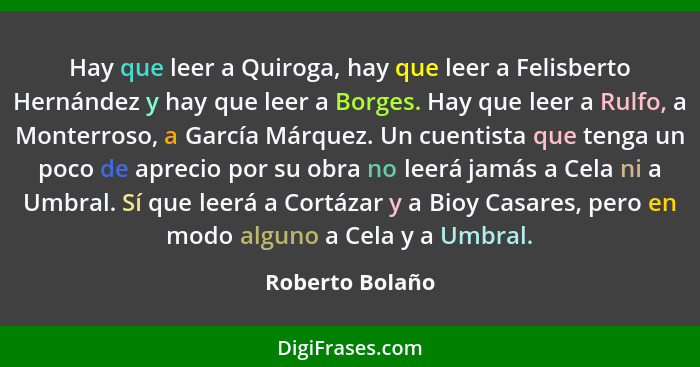 Hay que leer a Quiroga, hay que leer a Felisberto Hernández y hay que leer a Borges. Hay que leer a Rulfo, a Monterroso, a García Már... - Roberto Bolaño