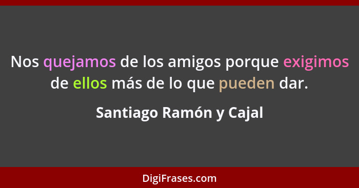 Nos quejamos de los amigos porque exigimos de ellos más de lo que pueden dar.... - Santiago Ramón y Cajal