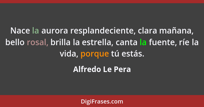 Nace la aurora resplandeciente, clara mañana, bello rosal, brilla la estrella, canta la fuente, ríe la vida, porque tú estás.... - Alfredo Le Pera