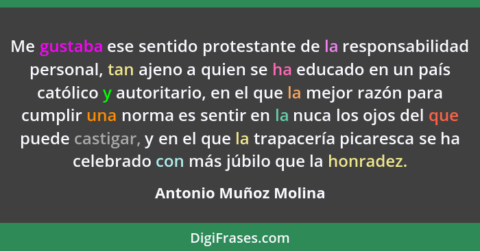 Me gustaba ese sentido protestante de la responsabilidad personal, tan ajeno a quien se ha educado en un país católico y autori... - Antonio Muñoz Molina