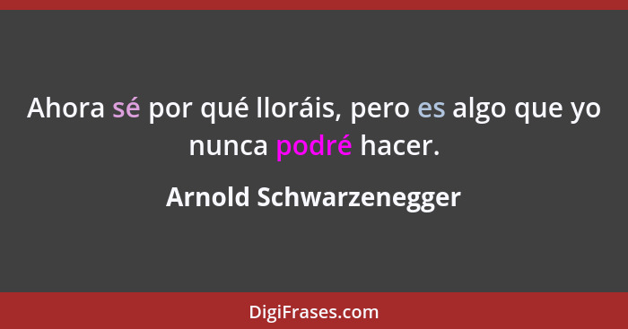 Ahora sé por qué lloráis, pero es algo que yo nunca podré hacer.... - Arnold Schwarzenegger