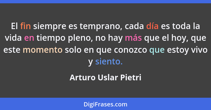 El fin siempre es temprano, cada día es toda la vida en tiempo pleno, no hay más que el hoy, que este momento solo en que conozc... - Arturo Uslar Pietri