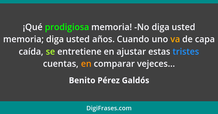 ¡Qué prodigiosa memoria! -No diga usted memoria; diga usted años. Cuando uno va de capa caída, se entretiene en ajustar estas tr... - Benito Pérez Galdós