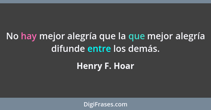 No hay mejor alegría que la que mejor alegría difunde entre los demás.... - Henry F. Hoar