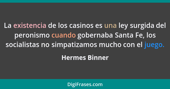 La existencia de los casinos es una ley surgida del peronismo cuando gobernaba Santa Fe, los socialistas no simpatizamos mucho con el... - Hermes Binner