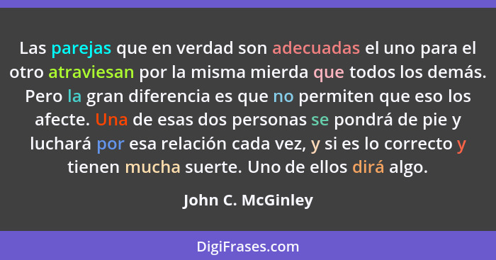 Las parejas que en verdad son adecuadas el uno para el otro atraviesan por la misma mierda que todos los demás. Pero la gran difere... - John C. McGinley