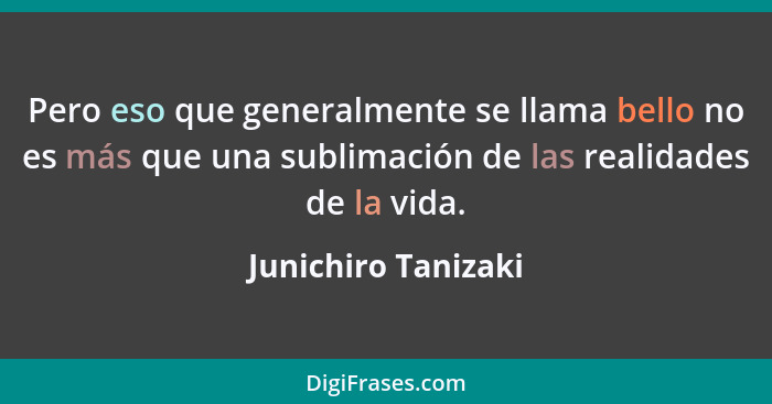 Pero eso que generalmente se llama bello no es más que una sublimación de las realidades de la vida.... - Junichiro Tanizaki