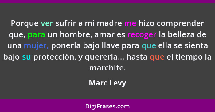 Porque ver sufrir a mi madre me hizo comprender que, para un hombre, amar es recoger la belleza de una mujer, ponerla bajo llave para que... - Marc Levy