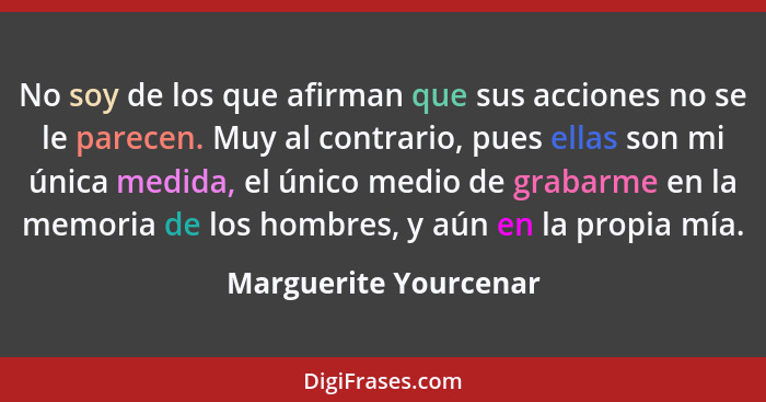 No soy de los que afirman que sus acciones no se le parecen. Muy al contrario, pues ellas son mi única medida, el único medio d... - Marguerite Yourcenar