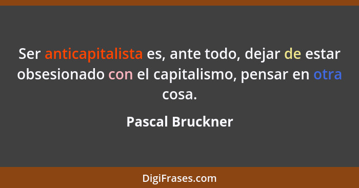 Ser anticapitalista es, ante todo, dejar de estar obsesionado con el capitalismo, pensar en otra cosa.... - Pascal Bruckner