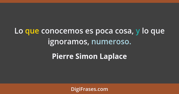 Lo que conocemos es poca cosa, y lo que ignoramos, numeroso.... - Pierre Simon Laplace