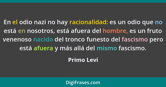 En el odio nazi no hay racionalidad: es un odio que no está en nosotros, está afuera del hombre, es un fruto venenoso nacido del tronco f... - Primo Levi