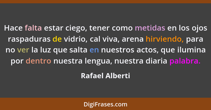 Hace falta estar ciego, tener como metidas en los ojos raspaduras de vidrio, cal viva, arena hirviendo, para no ver la luz que salta... - Rafael Alberti