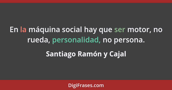En la máquina social hay que ser motor, no rueda, personalidad, no persona.... - Santiago Ramón y Cajal