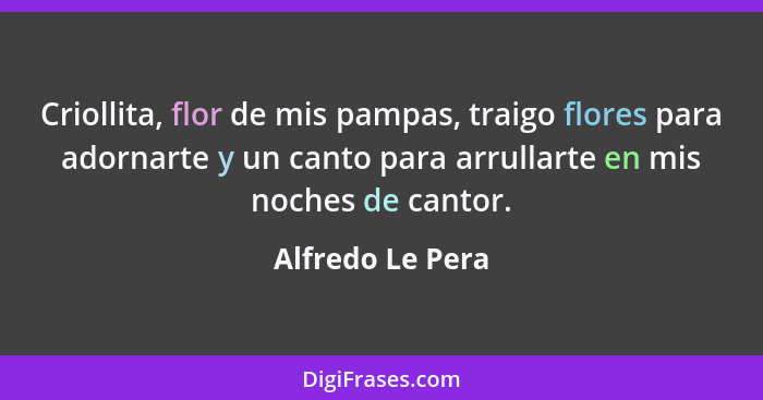 Criollita, flor de mis pampas, traigo flores para adornarte y un canto para arrullarte en mis noches de cantor.... - Alfredo Le Pera