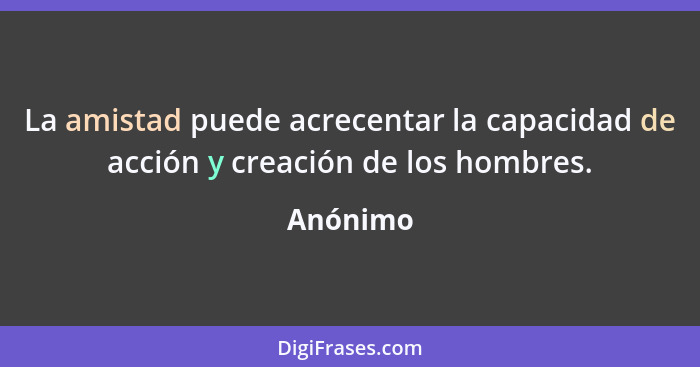 La amistad puede acrecentar la capacidad de acción y creación de los hombres.... - Anónimo