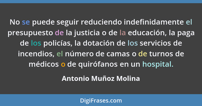 No se puede seguir reduciendo indefinidamente el presupuesto de la justicia o de la educación, la paga de los policías, la dota... - Antonio Muñoz Molina