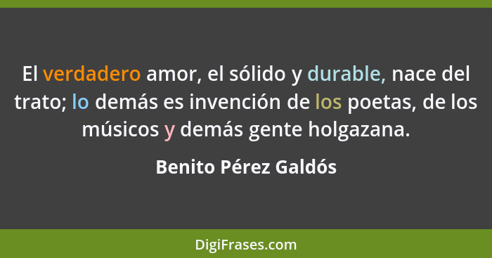 El verdadero amor, el sólido y durable, nace del trato; lo demás es invención de los poetas, de los músicos y demás gente holgaz... - Benito Pérez Galdós