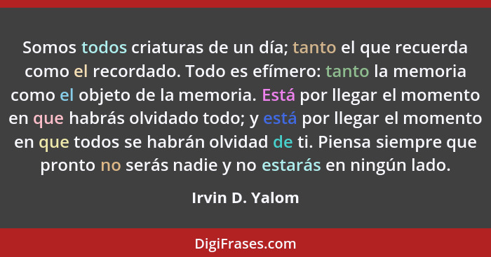 Somos todos criaturas de un día; tanto el que recuerda como el recordado. Todo es efímero: tanto la memoria como el objeto de la memo... - Irvin D. Yalom