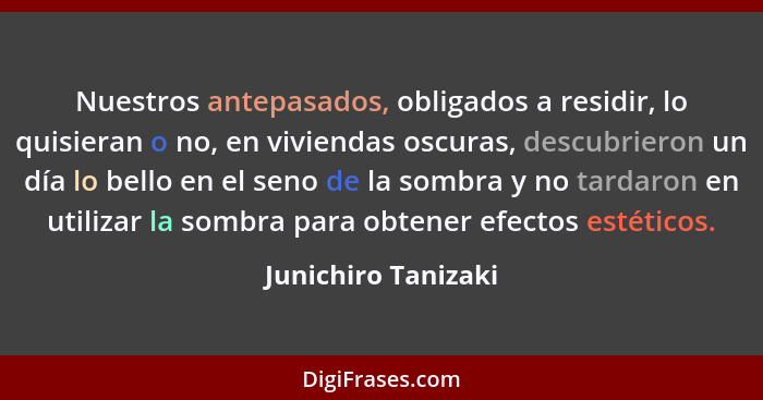 Nuestros antepasados, obligados a residir, lo quisieran o no, en viviendas oscuras, descubrieron un día lo bello en el seno de la... - Junichiro Tanizaki