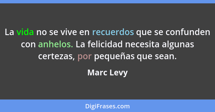 La vida no se vive en recuerdos que se confunden con anhelos. La felicidad necesita algunas certezas, por pequeñas que sean.... - Marc Levy