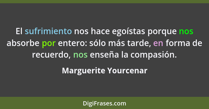 El sufrimiento nos hace egoístas porque nos absorbe por entero: sólo más tarde, en forma de recuerdo, nos enseña la compasión.... - Marguerite Yourcenar