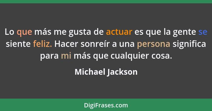 Lo que más me gusta de actuar es que la gente se siente feliz. Hacer sonreír a una persona significa para mi más que cualquier cosa.... - Michael Jackson