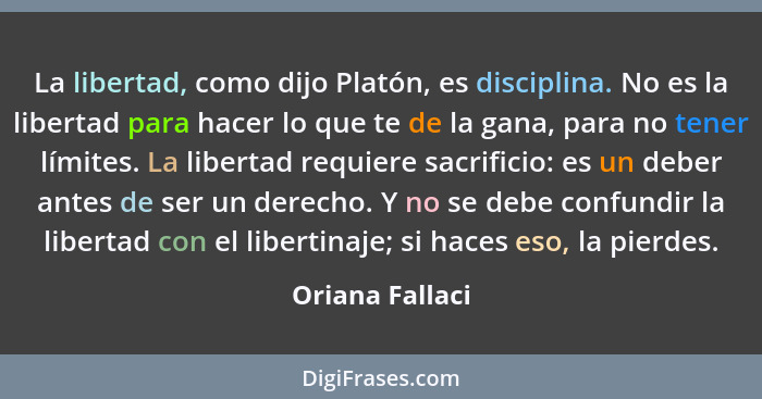 La libertad, como dijo Platón, es disciplina. No es la libertad para hacer lo que te de la gana, para no tener límites. La libertad r... - Oriana Fallaci