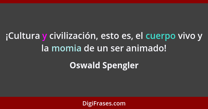 ¡Cultura y civilización, esto es, el cuerpo vivo y la momia de un ser animado!... - Oswald Spengler