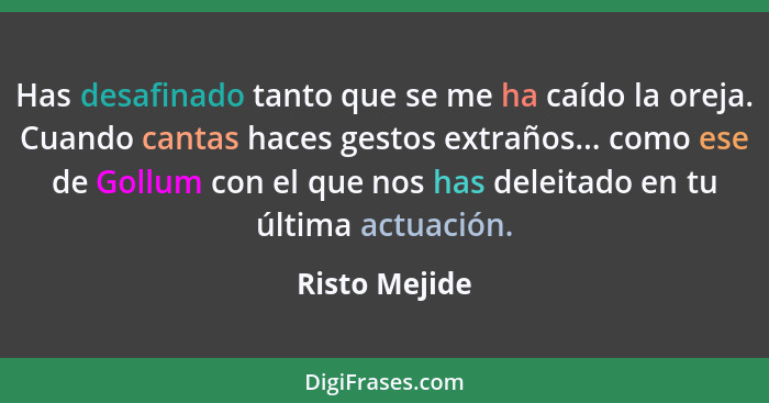 Has desafinado tanto que se me ha caído la oreja. Cuando cantas haces gestos extraños... como ese de Gollum con el que nos has deleitad... - Risto Mejide