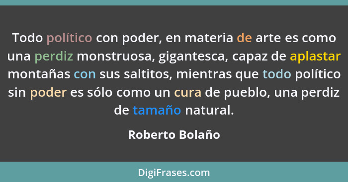 Todo político con poder, en materia de arte es como una perdiz monstruosa, gigantesca, capaz de aplastar montañas con sus saltitos, m... - Roberto Bolaño