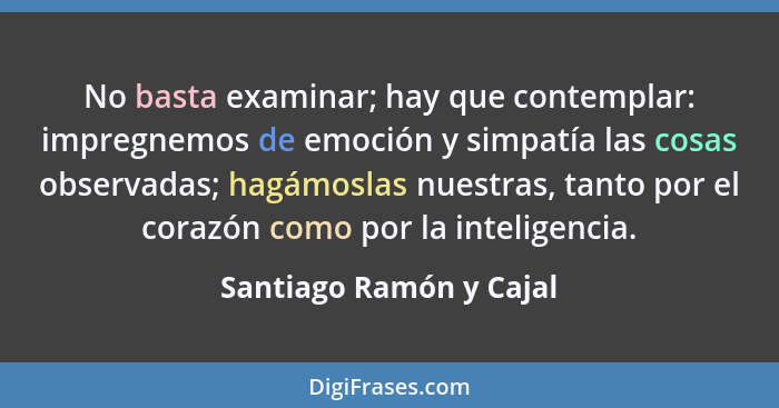 No basta examinar; hay que contemplar: impregnemos de emoción y simpatía las cosas observadas; hagámoslas nuestras, tanto por... - Santiago Ramón y Cajal