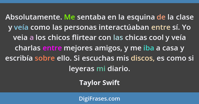 Absolutamente. Me sentaba en la esquina de la clase y veía como las personas interactúaban entre sí. Yo veia a los chicos flirtear con... - Taylor Swift