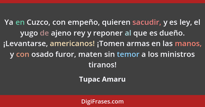 Ya en Cuzco, con empeño, quieren sacudir, y es ley, el yugo de ajeno rey y reponer al que es dueño. ¡Levantarse, americanos! ¡Tomen arma... - Tupac Amaru