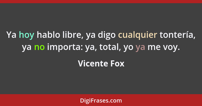 Ya hoy hablo libre, ya digo cualquier tontería, ya no importa: ya, total, yo ya me voy.... - Vicente Fox