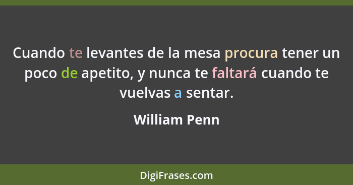 Cuando te levantes de la mesa procura tener un poco de apetito, y nunca te faltará cuando te vuelvas a sentar.... - William Penn