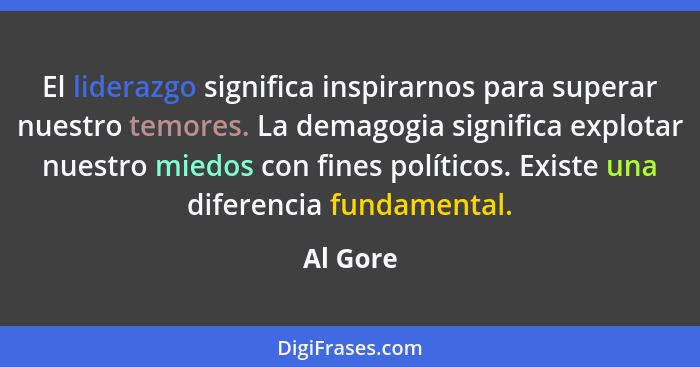 El liderazgo significa inspirarnos para superar nuestro temores. La demagogia significa explotar nuestro miedos con fines políticos. Existe... - Al Gore