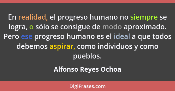 En realidad, el progreso humano no siempre se logra, o sólo se consigue de modo aproximado. Pero ese progreso humano es el ideal... - Alfonso Reyes Ochoa