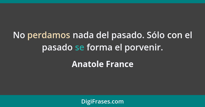 No perdamos nada del pasado. Sólo con el pasado se forma el porvenir.... - Anatole France