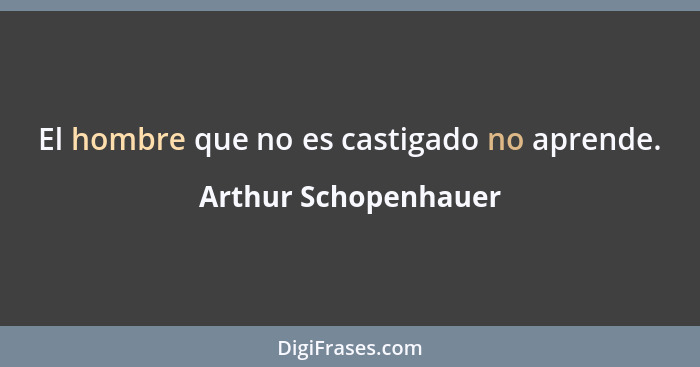 El hombre que no es castigado no aprende.... - Arthur Schopenhauer