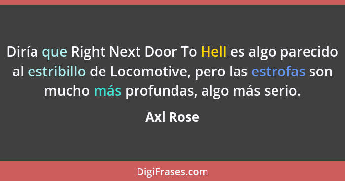 Diría que Right Next Door To Hell es algo parecido al estribillo de Locomotive, pero las estrofas son mucho más profundas, algo más serio.... - Axl Rose