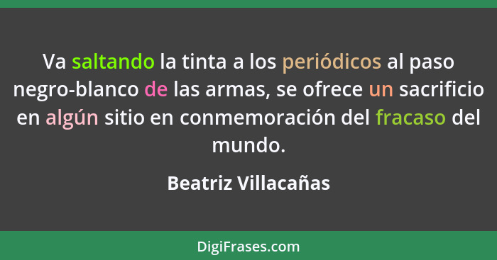 Va saltando la tinta a los periódicos al paso negro-blanco de las armas, se ofrece un sacrificio en algún sitio en conmemoración... - Beatriz Villacañas