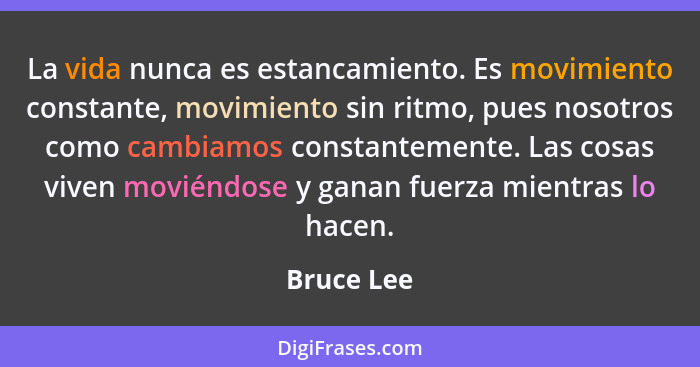 La vida nunca es estancamiento. Es movimiento constante, movimiento sin ritmo, pues nosotros como cambiamos constantemente. Las cosas vive... - Bruce Lee